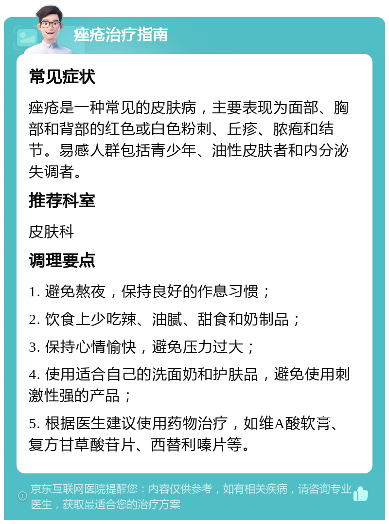 痤疮治疗指南 常见症状 痤疮是一种常见的皮肤病，主要表现为面部、胸部和背部的红色或白色粉刺、丘疹、脓疱和结节。易感人群包括青少年、油性皮肤者和内分泌失调者。 推荐科室 皮肤科 调理要点 1. 避免熬夜，保持良好的作息习惯； 2. 饮食上少吃辣、油腻、甜食和奶制品； 3. 保持心情愉快，避免压力过大； 4. 使用适合自己的洗面奶和护肤品，避免使用刺激性强的产品； 5. 根据医生建议使用药物治疗，如维A酸软膏、复方甘草酸苷片、西替利嗪片等。