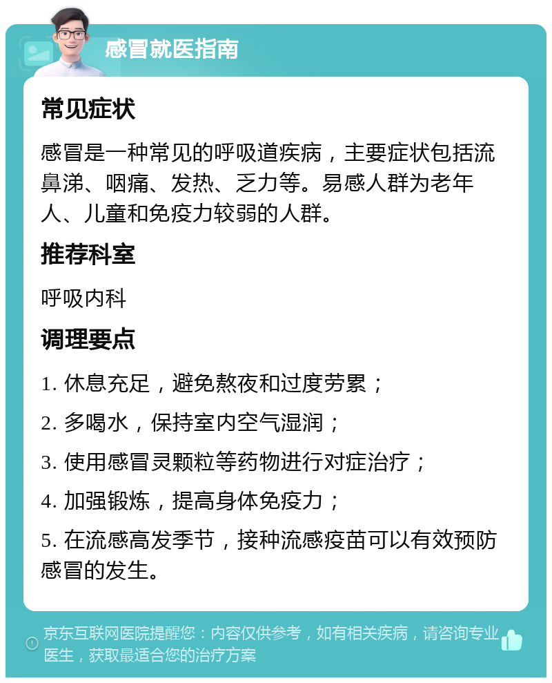 感冒就医指南 常见症状 感冒是一种常见的呼吸道疾病，主要症状包括流鼻涕、咽痛、发热、乏力等。易感人群为老年人、儿童和免疫力较弱的人群。 推荐科室 呼吸内科 调理要点 1. 休息充足，避免熬夜和过度劳累； 2. 多喝水，保持室内空气湿润； 3. 使用感冒灵颗粒等药物进行对症治疗； 4. 加强锻炼，提高身体免疫力； 5. 在流感高发季节，接种流感疫苗可以有效预防感冒的发生。