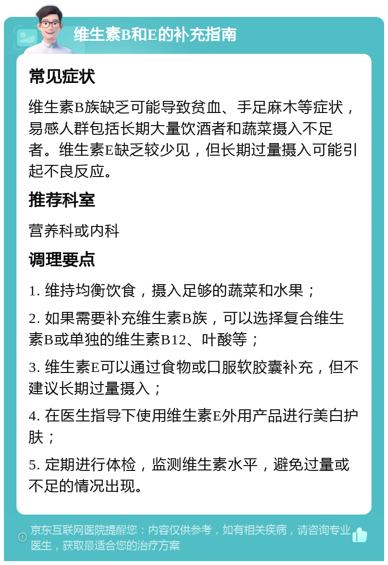 维生素B和E的补充指南 常见症状 维生素B族缺乏可能导致贫血、手足麻木等症状，易感人群包括长期大量饮酒者和蔬菜摄入不足者。维生素E缺乏较少见，但长期过量摄入可能引起不良反应。 推荐科室 营养科或内科 调理要点 1. 维持均衡饮食，摄入足够的蔬菜和水果； 2. 如果需要补充维生素B族，可以选择复合维生素B或单独的维生素B12、叶酸等； 3. 维生素E可以通过食物或口服软胶囊补充，但不建议长期过量摄入； 4. 在医生指导下使用维生素E外用产品进行美白护肤； 5. 定期进行体检，监测维生素水平，避免过量或不足的情况出现。