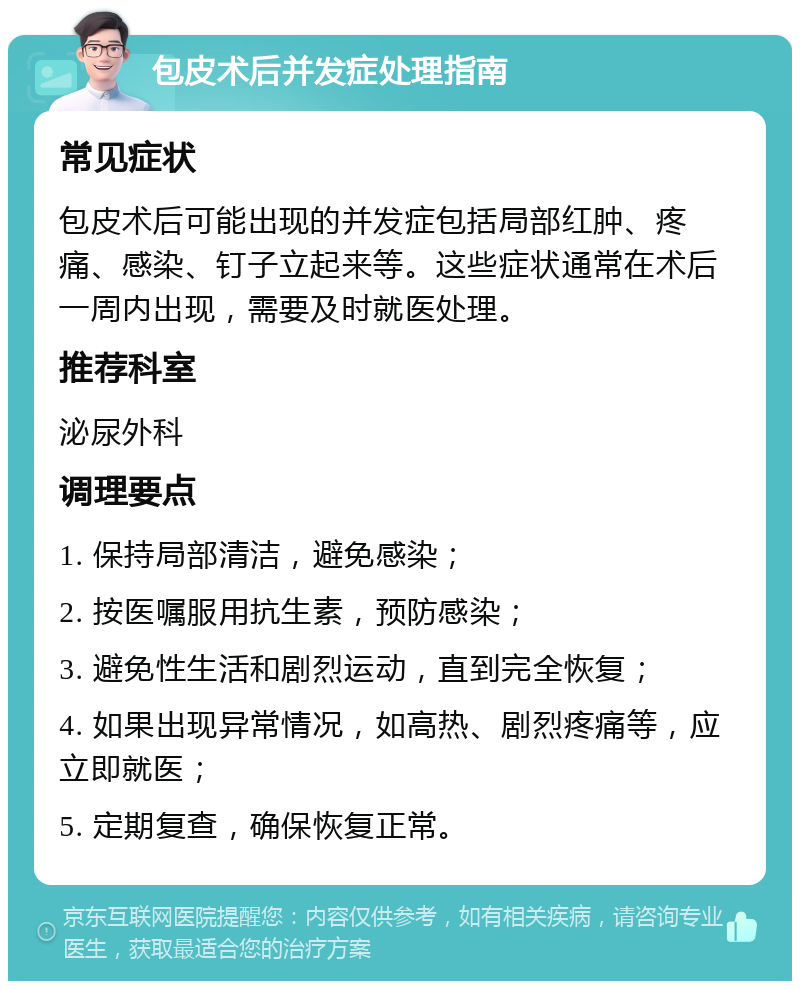 包皮术后并发症处理指南 常见症状 包皮术后可能出现的并发症包括局部红肿、疼痛、感染、钉子立起来等。这些症状通常在术后一周内出现，需要及时就医处理。 推荐科室 泌尿外科 调理要点 1. 保持局部清洁，避免感染； 2. 按医嘱服用抗生素，预防感染； 3. 避免性生活和剧烈运动，直到完全恢复； 4. 如果出现异常情况，如高热、剧烈疼痛等，应立即就医； 5. 定期复查，确保恢复正常。