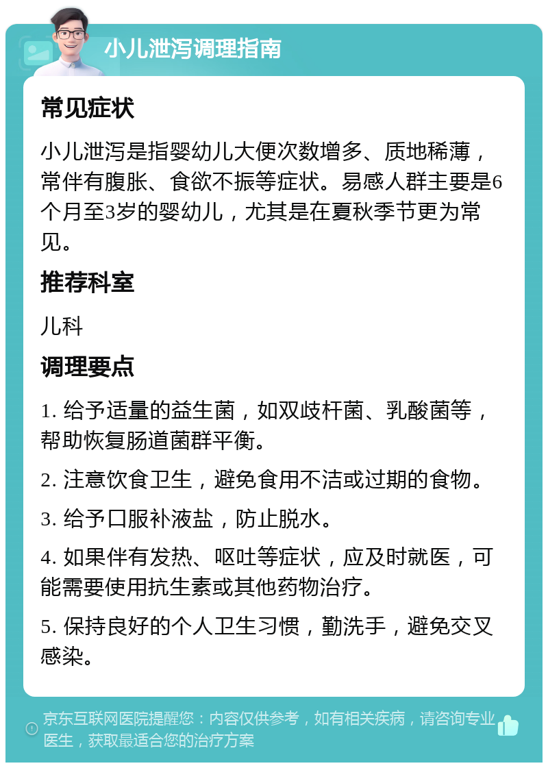 小儿泄泻调理指南 常见症状 小儿泄泻是指婴幼儿大便次数增多、质地稀薄，常伴有腹胀、食欲不振等症状。易感人群主要是6个月至3岁的婴幼儿，尤其是在夏秋季节更为常见。 推荐科室 儿科 调理要点 1. 给予适量的益生菌，如双歧杆菌、乳酸菌等，帮助恢复肠道菌群平衡。 2. 注意饮食卫生，避免食用不洁或过期的食物。 3. 给予口服补液盐，防止脱水。 4. 如果伴有发热、呕吐等症状，应及时就医，可能需要使用抗生素或其他药物治疗。 5. 保持良好的个人卫生习惯，勤洗手，避免交叉感染。