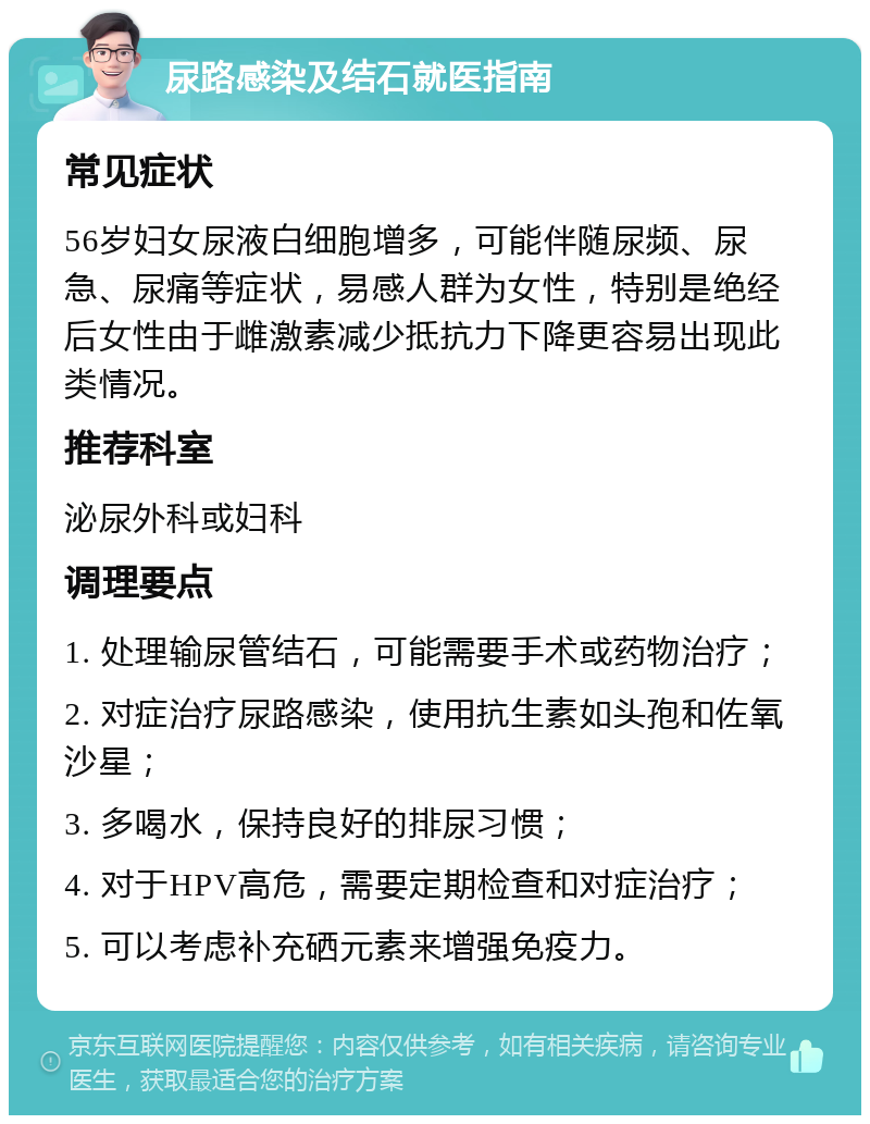 尿路感染及结石就医指南 常见症状 56岁妇女尿液白细胞增多，可能伴随尿频、尿急、尿痛等症状，易感人群为女性，特别是绝经后女性由于雌激素减少抵抗力下降更容易出现此类情况。 推荐科室 泌尿外科或妇科 调理要点 1. 处理输尿管结石，可能需要手术或药物治疗； 2. 对症治疗尿路感染，使用抗生素如头孢和佐氧沙星； 3. 多喝水，保持良好的排尿习惯； 4. 对于HPV高危，需要定期检查和对症治疗； 5. 可以考虑补充硒元素来增强免疫力。