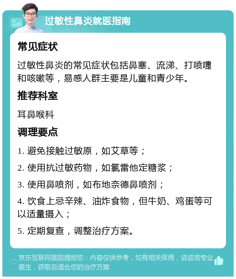 过敏性鼻炎就医指南 常见症状 过敏性鼻炎的常见症状包括鼻塞、流涕、打喷嚏和咳嗽等，易感人群主要是儿童和青少年。 推荐科室 耳鼻喉科 调理要点 1. 避免接触过敏原，如艾草等； 2. 使用抗过敏药物，如氯雷他定糖浆； 3. 使用鼻喷剂，如布地奈德鼻喷剂； 4. 饮食上忌辛辣、油炸食物，但牛奶、鸡蛋等可以适量摄入； 5. 定期复查，调整治疗方案。