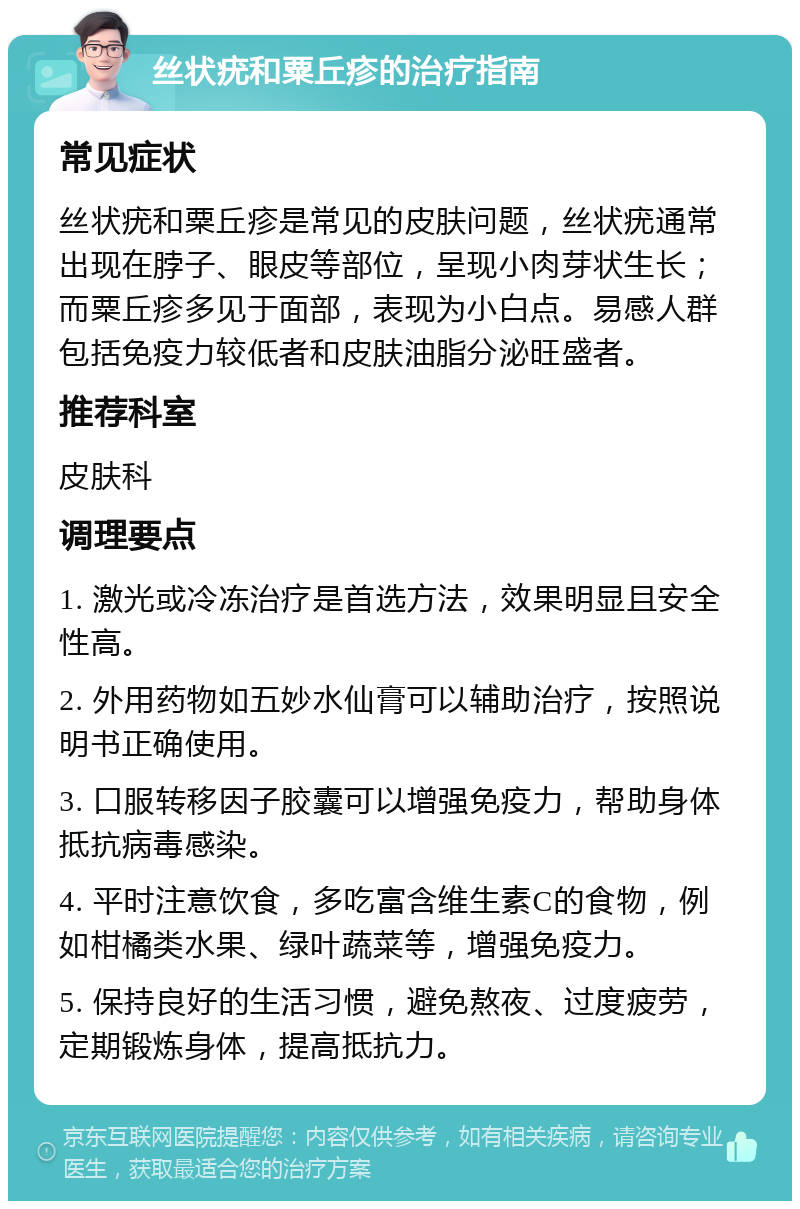 丝状疣和粟丘疹的治疗指南 常见症状 丝状疣和粟丘疹是常见的皮肤问题，丝状疣通常出现在脖子、眼皮等部位，呈现小肉芽状生长；而粟丘疹多见于面部，表现为小白点。易感人群包括免疫力较低者和皮肤油脂分泌旺盛者。 推荐科室 皮肤科 调理要点 1. 激光或冷冻治疗是首选方法，效果明显且安全性高。 2. 外用药物如五妙水仙膏可以辅助治疗，按照说明书正确使用。 3. 口服转移因子胶囊可以增强免疫力，帮助身体抵抗病毒感染。 4. 平时注意饮食，多吃富含维生素C的食物，例如柑橘类水果、绿叶蔬菜等，增强免疫力。 5. 保持良好的生活习惯，避免熬夜、过度疲劳，定期锻炼身体，提高抵抗力。