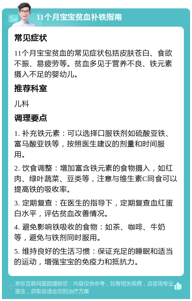 11个月宝宝贫血补铁指南 常见症状 11个月宝宝贫血的常见症状包括皮肤苍白、食欲不振、易疲劳等。贫血多见于营养不良、铁元素摄入不足的婴幼儿。 推荐科室 儿科 调理要点 1. 补充铁元素：可以选择口服铁剂如硫酸亚铁、富马酸亚铁等，按照医生建议的剂量和时间服用。 2. 饮食调整：增加富含铁元素的食物摄入，如红肉、绿叶蔬菜、豆类等，注意与维生素C同食可以提高铁的吸收率。 3. 定期复查：在医生的指导下，定期复查血红蛋白水平，评估贫血改善情况。 4. 避免影响铁吸收的食物：如茶、咖啡、牛奶等，避免与铁剂同时服用。 5. 维持良好的生活习惯：保证充足的睡眠和适当的运动，增强宝宝的免疫力和抵抗力。