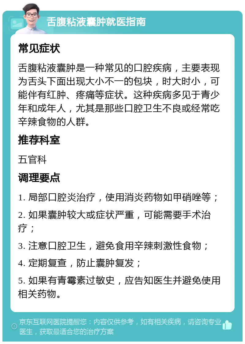 舌腹粘液囊肿就医指南 常见症状 舌腹粘液囊肿是一种常见的口腔疾病，主要表现为舌头下面出现大小不一的包块，时大时小，可能伴有红肿、疼痛等症状。这种疾病多见于青少年和成年人，尤其是那些口腔卫生不良或经常吃辛辣食物的人群。 推荐科室 五官科 调理要点 1. 局部口腔炎治疗，使用消炎药物如甲硝唑等； 2. 如果囊肿较大或症状严重，可能需要手术治疗； 3. 注意口腔卫生，避免食用辛辣刺激性食物； 4. 定期复查，防止囊肿复发； 5. 如果有青霉素过敏史，应告知医生并避免使用相关药物。