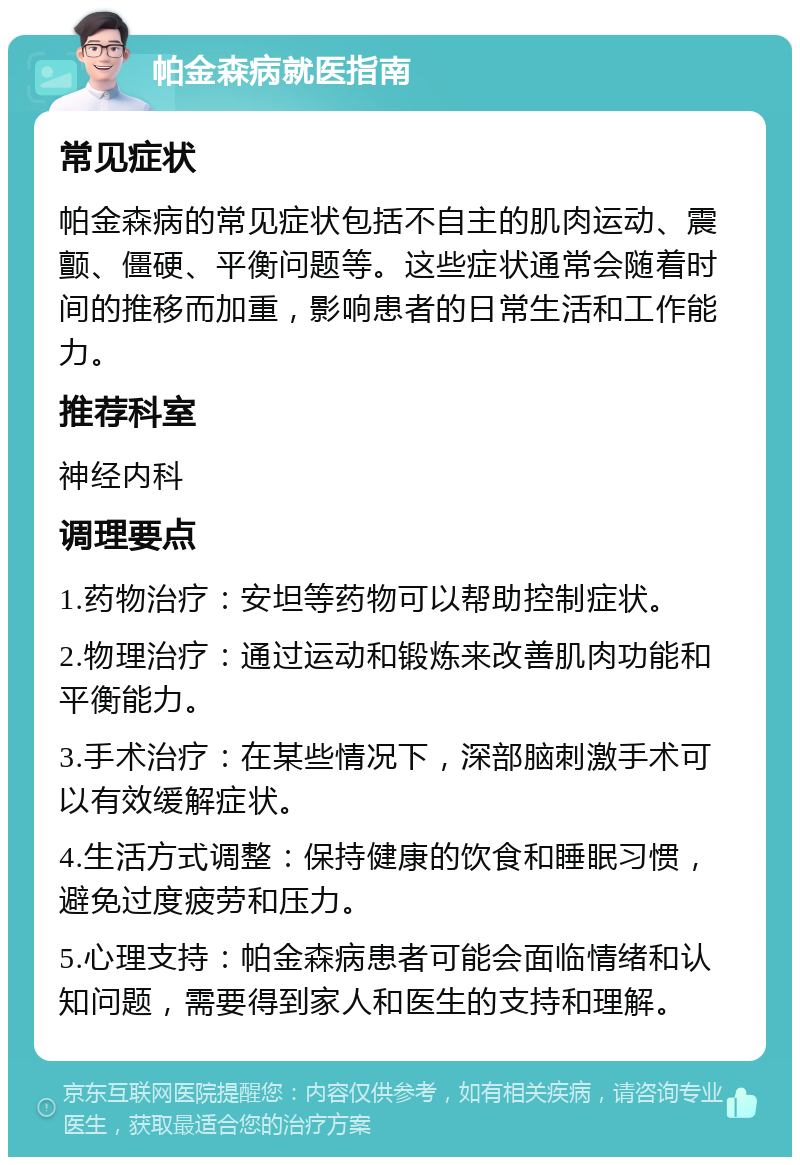 帕金森病就医指南 常见症状 帕金森病的常见症状包括不自主的肌肉运动、震颤、僵硬、平衡问题等。这些症状通常会随着时间的推移而加重，影响患者的日常生活和工作能力。 推荐科室 神经内科 调理要点 1.药物治疗：安坦等药物可以帮助控制症状。 2.物理治疗：通过运动和锻炼来改善肌肉功能和平衡能力。 3.手术治疗：在某些情况下，深部脑刺激手术可以有效缓解症状。 4.生活方式调整：保持健康的饮食和睡眠习惯，避免过度疲劳和压力。 5.心理支持：帕金森病患者可能会面临情绪和认知问题，需要得到家人和医生的支持和理解。