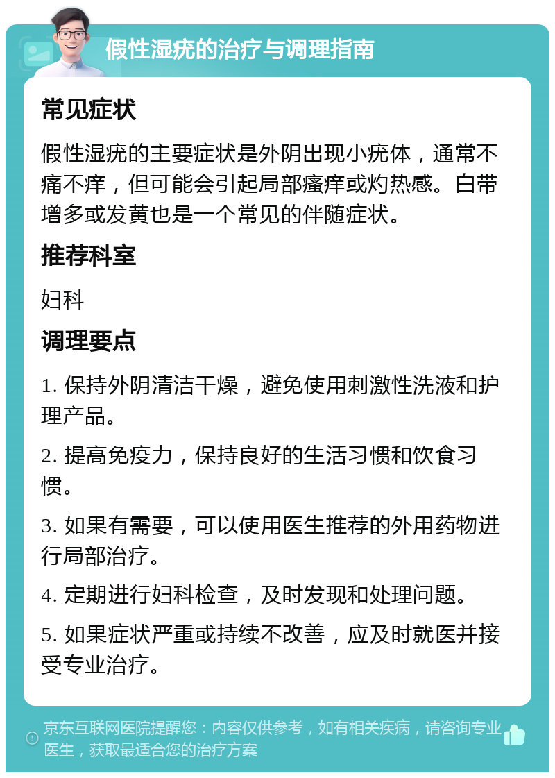 假性湿疣的治疗与调理指南 常见症状 假性湿疣的主要症状是外阴出现小疣体，通常不痛不痒，但可能会引起局部瘙痒或灼热感。白带增多或发黄也是一个常见的伴随症状。 推荐科室 妇科 调理要点 1. 保持外阴清洁干燥，避免使用刺激性洗液和护理产品。 2. 提高免疫力，保持良好的生活习惯和饮食习惯。 3. 如果有需要，可以使用医生推荐的外用药物进行局部治疗。 4. 定期进行妇科检查，及时发现和处理问题。 5. 如果症状严重或持续不改善，应及时就医并接受专业治疗。