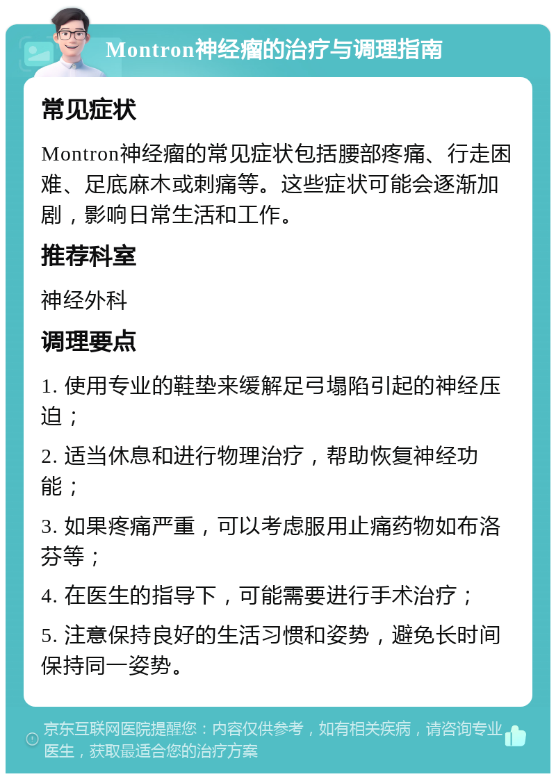 Montron神经瘤的治疗与调理指南 常见症状 Montron神经瘤的常见症状包括腰部疼痛、行走困难、足底麻木或刺痛等。这些症状可能会逐渐加剧，影响日常生活和工作。 推荐科室 神经外科 调理要点 1. 使用专业的鞋垫来缓解足弓塌陷引起的神经压迫； 2. 适当休息和进行物理治疗，帮助恢复神经功能； 3. 如果疼痛严重，可以考虑服用止痛药物如布洛芬等； 4. 在医生的指导下，可能需要进行手术治疗； 5. 注意保持良好的生活习惯和姿势，避免长时间保持同一姿势。