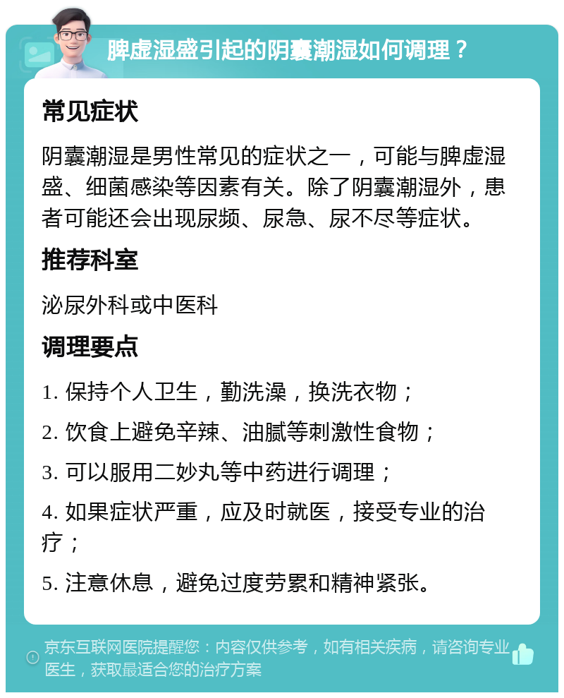 脾虚湿盛引起的阴囊潮湿如何调理？ 常见症状 阴囊潮湿是男性常见的症状之一，可能与脾虚湿盛、细菌感染等因素有关。除了阴囊潮湿外，患者可能还会出现尿频、尿急、尿不尽等症状。 推荐科室 泌尿外科或中医科 调理要点 1. 保持个人卫生，勤洗澡，换洗衣物； 2. 饮食上避免辛辣、油腻等刺激性食物； 3. 可以服用二妙丸等中药进行调理； 4. 如果症状严重，应及时就医，接受专业的治疗； 5. 注意休息，避免过度劳累和精神紧张。