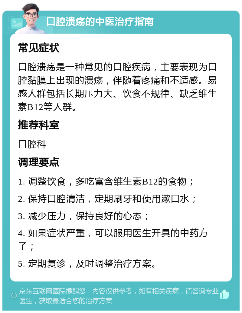 口腔溃疡的中医治疗指南 常见症状 口腔溃疡是一种常见的口腔疾病，主要表现为口腔黏膜上出现的溃疡，伴随着疼痛和不适感。易感人群包括长期压力大、饮食不规律、缺乏维生素B12等人群。 推荐科室 口腔科 调理要点 1. 调整饮食，多吃富含维生素B12的食物； 2. 保持口腔清洁，定期刷牙和使用漱口水； 3. 减少压力，保持良好的心态； 4. 如果症状严重，可以服用医生开具的中药方子； 5. 定期复诊，及时调整治疗方案。