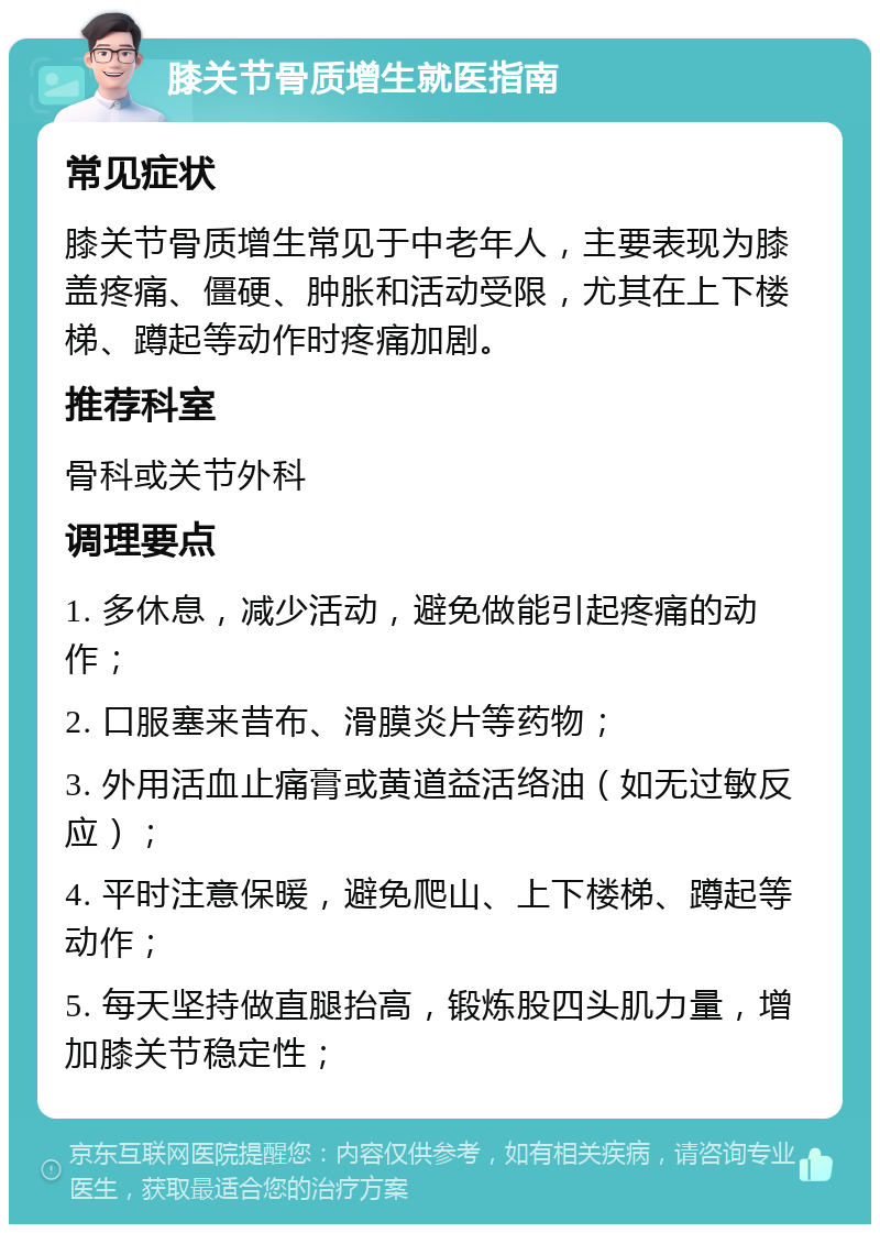 膝关节骨质增生就医指南 常见症状 膝关节骨质增生常见于中老年人，主要表现为膝盖疼痛、僵硬、肿胀和活动受限，尤其在上下楼梯、蹲起等动作时疼痛加剧。 推荐科室 骨科或关节外科 调理要点 1. 多休息，减少活动，避免做能引起疼痛的动作； 2. 口服塞来昔布、滑膜炎片等药物； 3. 外用活血止痛膏或黄道益活络油（如无过敏反应）； 4. 平时注意保暖，避免爬山、上下楼梯、蹲起等动作； 5. 每天坚持做直腿抬高，锻炼股四头肌力量，增加膝关节稳定性；