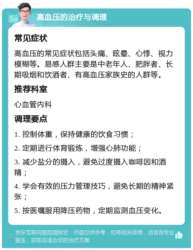 高血压的治疗与调理 常见症状 高血压的常见症状包括头痛、眩晕、心悸、视力模糊等。易感人群主要是中老年人、肥胖者、长期吸烟和饮酒者、有高血压家族史的人群等。 推荐科室 心血管内科 调理要点 1. 控制体重，保持健康的饮食习惯； 2. 定期进行体育锻炼，增强心肺功能； 3. 减少盐分的摄入，避免过度摄入咖啡因和酒精； 4. 学会有效的压力管理技巧，避免长期的精神紧张； 5. 按医嘱服用降压药物，定期监测血压变化。