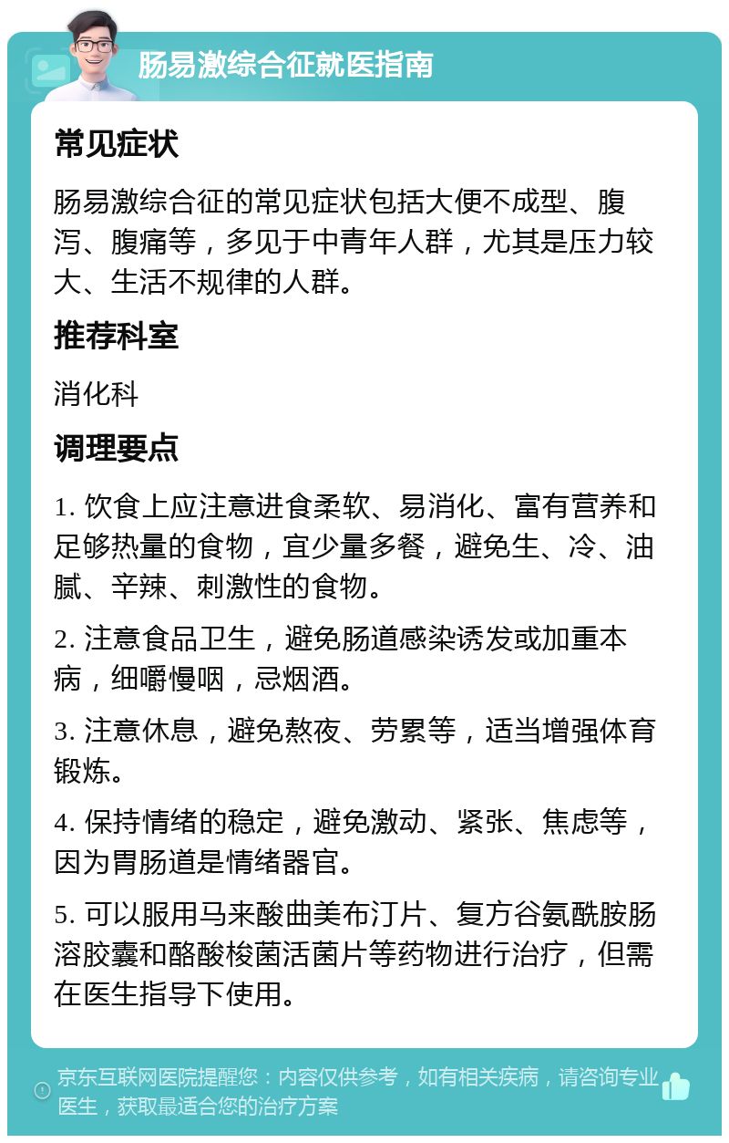 肠易激综合征就医指南 常见症状 肠易激综合征的常见症状包括大便不成型、腹泻、腹痛等，多见于中青年人群，尤其是压力较大、生活不规律的人群。 推荐科室 消化科 调理要点 1. 饮食上应注意进食柔软、易消化、富有营养和足够热量的食物，宜少量多餐，避免生、冷、油腻、辛辣、刺激性的食物。 2. 注意食品卫生，避免肠道感染诱发或加重本病，细嚼慢咽，忌烟酒。 3. 注意休息，避免熬夜、劳累等，适当增强体育锻炼。 4. 保持情绪的稳定，避免激动、紧张、焦虑等，因为胃肠道是情绪器官。 5. 可以服用马来酸曲美布汀片、复方谷氨酰胺肠溶胶囊和酪酸梭菌活菌片等药物进行治疗，但需在医生指导下使用。