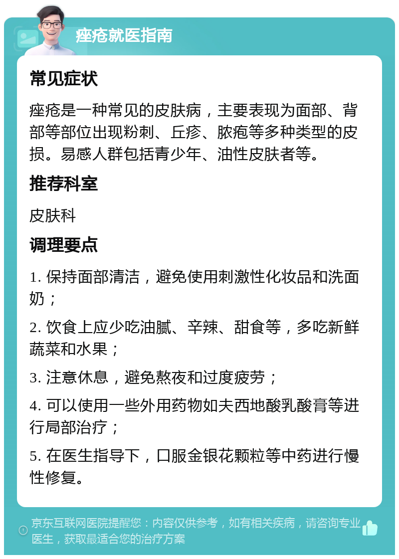 痤疮就医指南 常见症状 痤疮是一种常见的皮肤病，主要表现为面部、背部等部位出现粉刺、丘疹、脓疱等多种类型的皮损。易感人群包括青少年、油性皮肤者等。 推荐科室 皮肤科 调理要点 1. 保持面部清洁，避免使用刺激性化妆品和洗面奶； 2. 饮食上应少吃油腻、辛辣、甜食等，多吃新鲜蔬菜和水果； 3. 注意休息，避免熬夜和过度疲劳； 4. 可以使用一些外用药物如夫西地酸乳酸膏等进行局部治疗； 5. 在医生指导下，口服金银花颗粒等中药进行慢性修复。