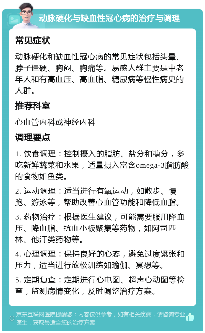 动脉硬化与缺血性冠心病的治疗与调理 常见症状 动脉硬化和缺血性冠心病的常见症状包括头晕、脖子僵硬、胸闷、胸痛等。易感人群主要是中老年人和有高血压、高血脂、糖尿病等慢性病史的人群。 推荐科室 心血管内科或神经内科 调理要点 1. 饮食调理：控制摄入的脂肪、盐分和糖分，多吃新鲜蔬菜和水果，适量摄入富含omega-3脂肪酸的食物如鱼类。 2. 运动调理：适当进行有氧运动，如散步、慢跑、游泳等，帮助改善心血管功能和降低血脂。 3. 药物治疗：根据医生建议，可能需要服用降血压、降血脂、抗血小板聚集等药物，如阿司匹林、他汀类药物等。 4. 心理调理：保持良好的心态，避免过度紧张和压力，适当进行放松训练如瑜伽、冥想等。 5. 定期复查：定期进行心电图、超声心动图等检查，监测病情变化，及时调整治疗方案。