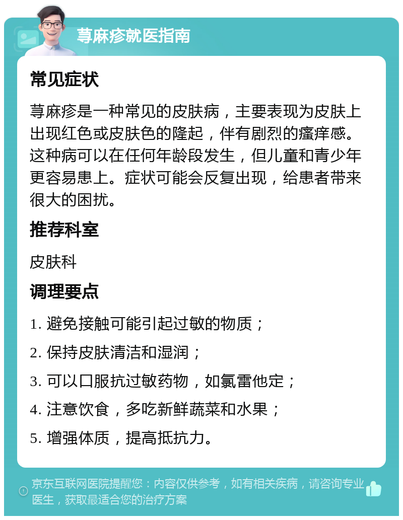 荨麻疹就医指南 常见症状 荨麻疹是一种常见的皮肤病，主要表现为皮肤上出现红色或皮肤色的隆起，伴有剧烈的瘙痒感。这种病可以在任何年龄段发生，但儿童和青少年更容易患上。症状可能会反复出现，给患者带来很大的困扰。 推荐科室 皮肤科 调理要点 1. 避免接触可能引起过敏的物质； 2. 保持皮肤清洁和湿润； 3. 可以口服抗过敏药物，如氯雷他定； 4. 注意饮食，多吃新鲜蔬菜和水果； 5. 增强体质，提高抵抗力。