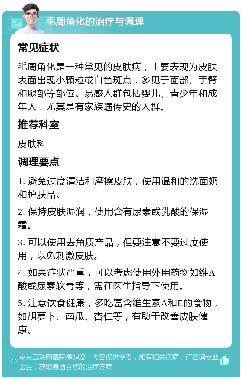 毛周角化的治疗与调理 常见症状 毛周角化是一种常见的皮肤病，主要表现为皮肤表面出现小颗粒或白色斑点，多见于面部、手臂和腿部等部位。易感人群包括婴儿、青少年和成年人，尤其是有家族遗传史的人群。 推荐科室 皮肤科 调理要点 1. 避免过度清洁和摩擦皮肤，使用温和的洗面奶和护肤品。 2. 保持皮肤湿润，使用含有尿素或乳酸的保湿霜。 3. 可以使用去角质产品，但要注意不要过度使用，以免刺激皮肤。 4. 如果症状严重，可以考虑使用外用药物如维A酸或尿素软膏等，需在医生指导下使用。 5. 注意饮食健康，多吃富含维生素A和E的食物，如胡萝卜、南瓜、杏仁等，有助于改善皮肤健康。