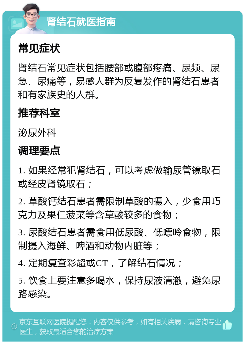 肾结石就医指南 常见症状 肾结石常见症状包括腰部或腹部疼痛、尿频、尿急、尿痛等，易感人群为反复发作的肾结石患者和有家族史的人群。 推荐科室 泌尿外科 调理要点 1. 如果经常犯肾结石，可以考虑做输尿管镜取石或经皮肾镜取石； 2. 草酸钙结石患者需限制草酸的摄入，少食用巧克力及果仁菠菜等含草酸较多的食物； 3. 尿酸结石患者需食用低尿酸、低嘌呤食物，限制摄入海鲜、啤酒和动物内脏等； 4. 定期复查彩超或CT，了解结石情况； 5. 饮食上要注意多喝水，保持尿液清澈，避免尿路感染。