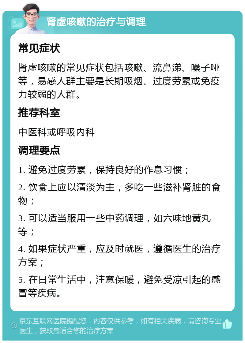 肾虚咳嗽的治疗与调理 常见症状 肾虚咳嗽的常见症状包括咳嗽、流鼻涕、嗓子哑等，易感人群主要是长期吸烟、过度劳累或免疫力较弱的人群。 推荐科室 中医科或呼吸内科 调理要点 1. 避免过度劳累，保持良好的作息习惯； 2. 饮食上应以清淡为主，多吃一些滋补肾脏的食物； 3. 可以适当服用一些中药调理，如六味地黄丸等； 4. 如果症状严重，应及时就医，遵循医生的治疗方案； 5. 在日常生活中，注意保暖，避免受凉引起的感冒等疾病。