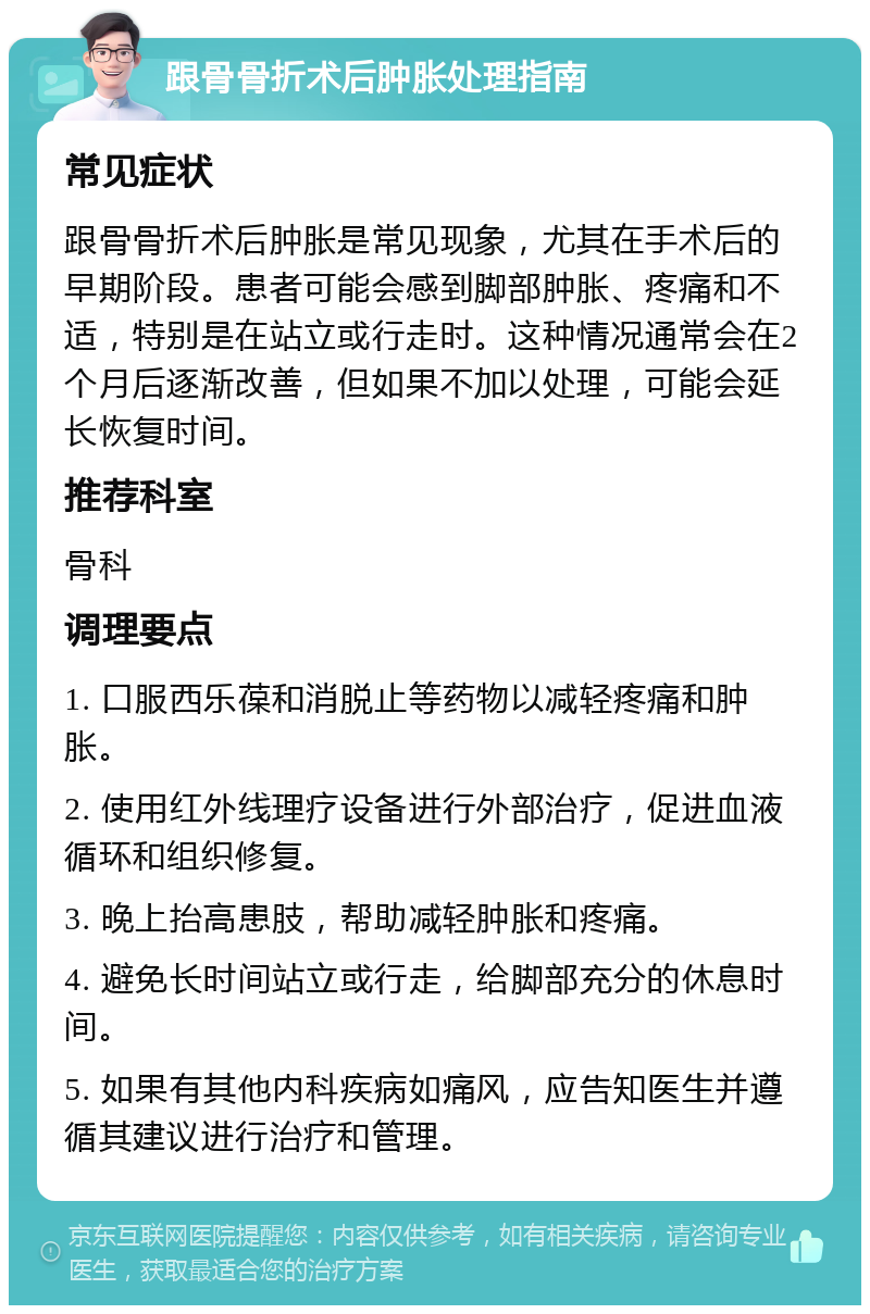 跟骨骨折术后肿胀处理指南 常见症状 跟骨骨折术后肿胀是常见现象，尤其在手术后的早期阶段。患者可能会感到脚部肿胀、疼痛和不适，特别是在站立或行走时。这种情况通常会在2个月后逐渐改善，但如果不加以处理，可能会延长恢复时间。 推荐科室 骨科 调理要点 1. 口服西乐葆和消脱止等药物以减轻疼痛和肿胀。 2. 使用红外线理疗设备进行外部治疗，促进血液循环和组织修复。 3. 晚上抬高患肢，帮助减轻肿胀和疼痛。 4. 避免长时间站立或行走，给脚部充分的休息时间。 5. 如果有其他内科疾病如痛风，应告知医生并遵循其建议进行治疗和管理。