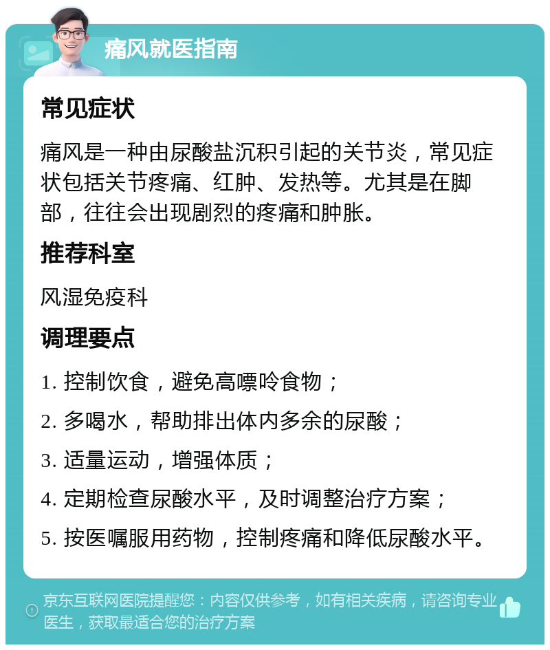 痛风就医指南 常见症状 痛风是一种由尿酸盐沉积引起的关节炎，常见症状包括关节疼痛、红肿、发热等。尤其是在脚部，往往会出现剧烈的疼痛和肿胀。 推荐科室 风湿免疫科 调理要点 1. 控制饮食，避免高嘌呤食物； 2. 多喝水，帮助排出体内多余的尿酸； 3. 适量运动，增强体质； 4. 定期检查尿酸水平，及时调整治疗方案； 5. 按医嘱服用药物，控制疼痛和降低尿酸水平。