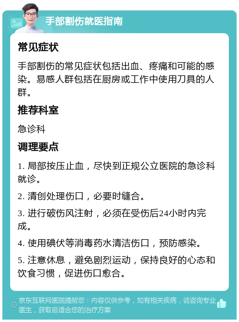 手部割伤就医指南 常见症状 手部割伤的常见症状包括出血、疼痛和可能的感染。易感人群包括在厨房或工作中使用刀具的人群。 推荐科室 急诊科 调理要点 1. 局部按压止血，尽快到正规公立医院的急诊科就诊。 2. 清创处理伤口，必要时缝合。 3. 进行破伤风注射，必须在受伤后24小时内完成。 4. 使用碘伏等消毒药水清洁伤口，预防感染。 5. 注意休息，避免剧烈运动，保持良好的心态和饮食习惯，促进伤口愈合。