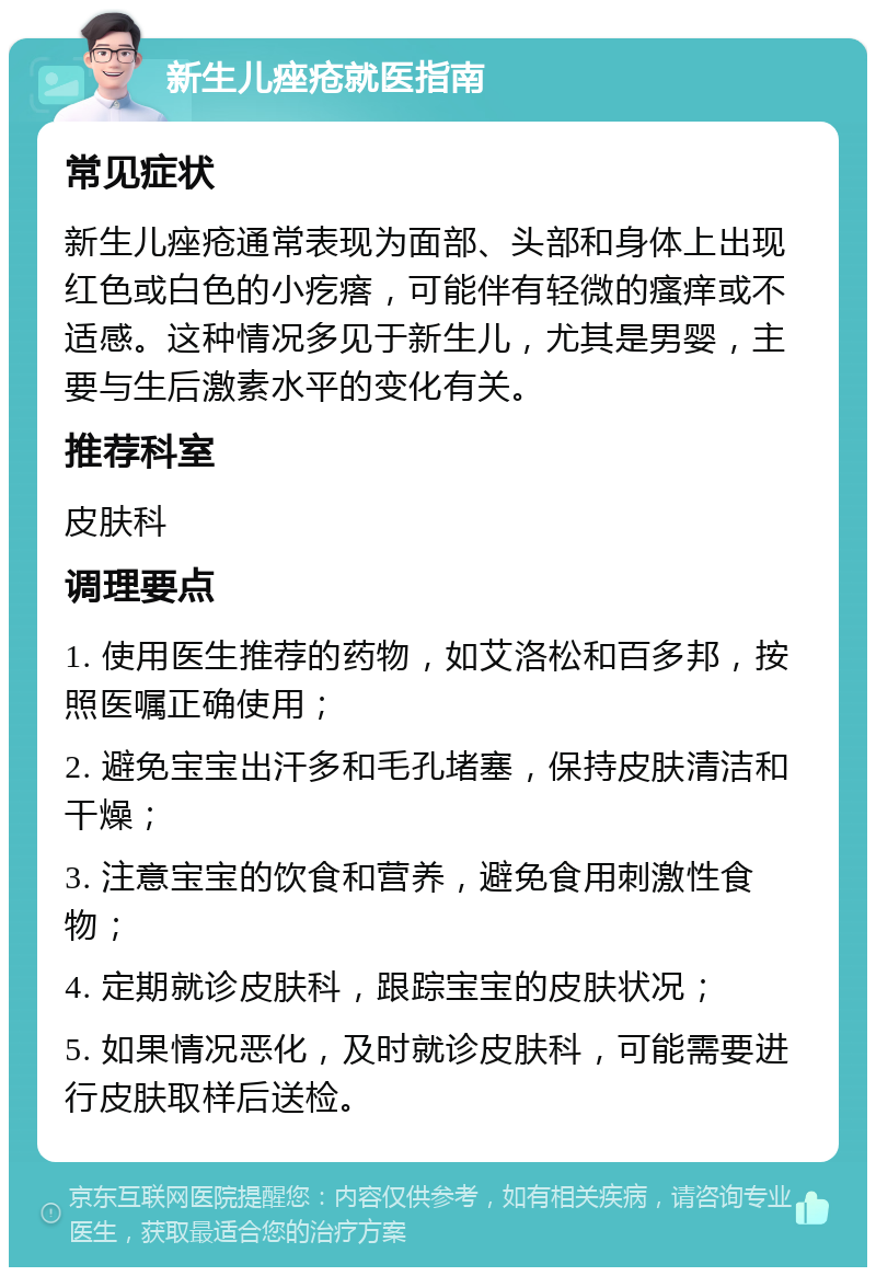 新生儿痤疮就医指南 常见症状 新生儿痤疮通常表现为面部、头部和身体上出现红色或白色的小疙瘩，可能伴有轻微的瘙痒或不适感。这种情况多见于新生儿，尤其是男婴，主要与生后激素水平的变化有关。 推荐科室 皮肤科 调理要点 1. 使用医生推荐的药物，如艾洛松和百多邦，按照医嘱正确使用； 2. 避免宝宝出汗多和毛孔堵塞，保持皮肤清洁和干燥； 3. 注意宝宝的饮食和营养，避免食用刺激性食物； 4. 定期就诊皮肤科，跟踪宝宝的皮肤状况； 5. 如果情况恶化，及时就诊皮肤科，可能需要进行皮肤取样后送检。