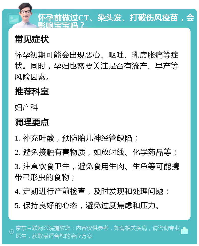 怀孕前做过CT、染头发、打破伤风疫苗，会影响宝宝吗？ 常见症状 怀孕初期可能会出现恶心、呕吐、乳房胀痛等症状。同时，孕妇也需要关注是否有流产、早产等风险因素。 推荐科室 妇产科 调理要点 1. 补充叶酸，预防胎儿神经管缺陷； 2. 避免接触有害物质，如放射线、化学药品等； 3. 注意饮食卫生，避免食用生肉、生鱼等可能携带弓形虫的食物； 4. 定期进行产前检查，及时发现和处理问题； 5. 保持良好的心态，避免过度焦虑和压力。