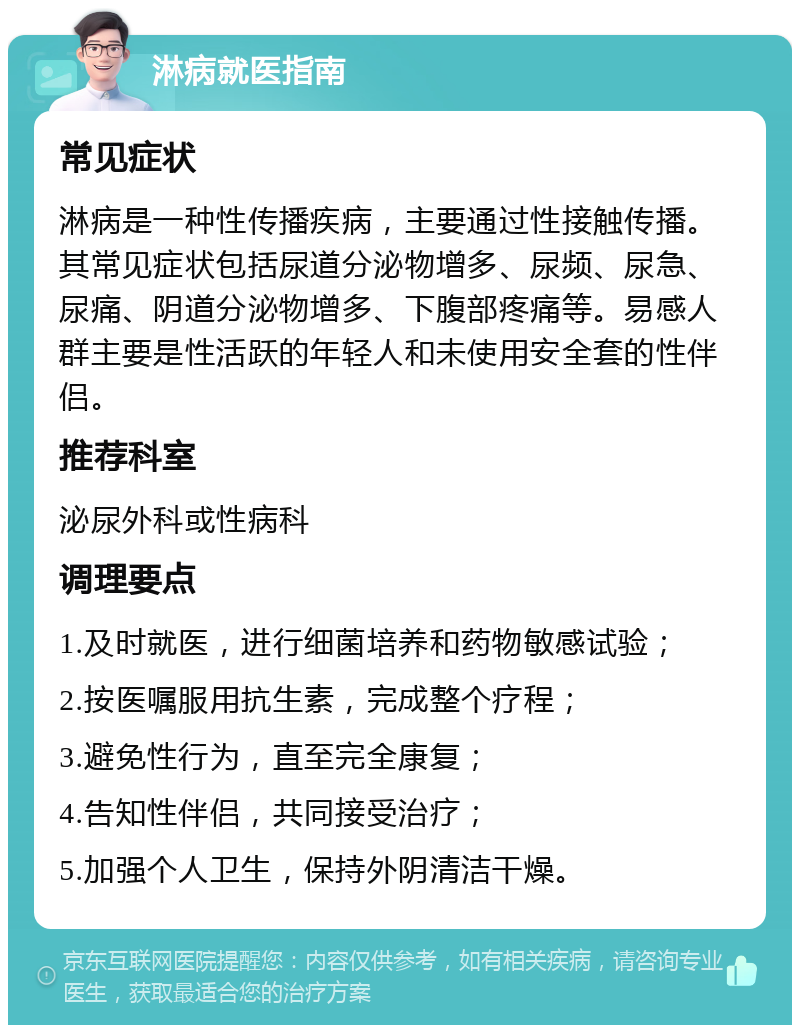 淋病就医指南 常见症状 淋病是一种性传播疾病，主要通过性接触传播。其常见症状包括尿道分泌物增多、尿频、尿急、尿痛、阴道分泌物增多、下腹部疼痛等。易感人群主要是性活跃的年轻人和未使用安全套的性伴侣。 推荐科室 泌尿外科或性病科 调理要点 1.及时就医，进行细菌培养和药物敏感试验； 2.按医嘱服用抗生素，完成整个疗程； 3.避免性行为，直至完全康复； 4.告知性伴侣，共同接受治疗； 5.加强个人卫生，保持外阴清洁干燥。