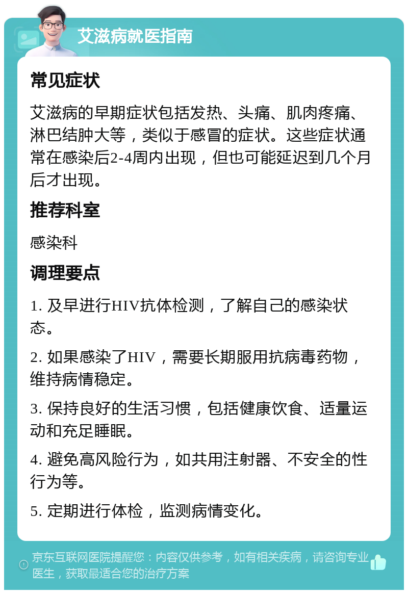 艾滋病就医指南 常见症状 艾滋病的早期症状包括发热、头痛、肌肉疼痛、淋巴结肿大等，类似于感冒的症状。这些症状通常在感染后2-4周内出现，但也可能延迟到几个月后才出现。 推荐科室 感染科 调理要点 1. 及早进行HIV抗体检测，了解自己的感染状态。 2. 如果感染了HIV，需要长期服用抗病毒药物，维持病情稳定。 3. 保持良好的生活习惯，包括健康饮食、适量运动和充足睡眠。 4. 避免高风险行为，如共用注射器、不安全的性行为等。 5. 定期进行体检，监测病情变化。