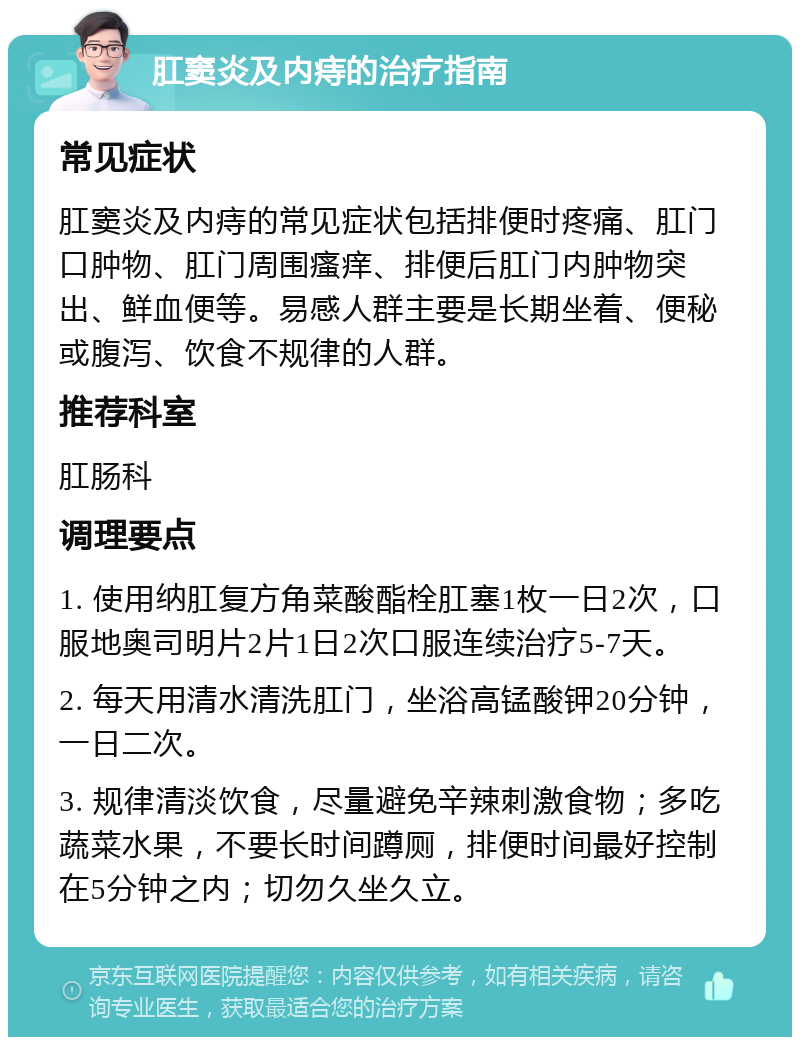 肛窦炎及内痔的治疗指南 常见症状 肛窦炎及内痔的常见症状包括排便时疼痛、肛门口肿物、肛门周围瘙痒、排便后肛门内肿物突出、鲜血便等。易感人群主要是长期坐着、便秘或腹泻、饮食不规律的人群。 推荐科室 肛肠科 调理要点 1. 使用纳肛复方角菜酸酯栓肛塞1枚一日2次，口服地奥司明片2片1日2次口服连续治疗5-7天。 2. 每天用清水清洗肛门，坐浴高锰酸钾20分钟，一日二次。 3. 规律清淡饮食，尽量避免辛辣刺激食物；多吃蔬菜水果，不要长时间蹲厕，排便时间最好控制在5分钟之内；切勿久坐久立。