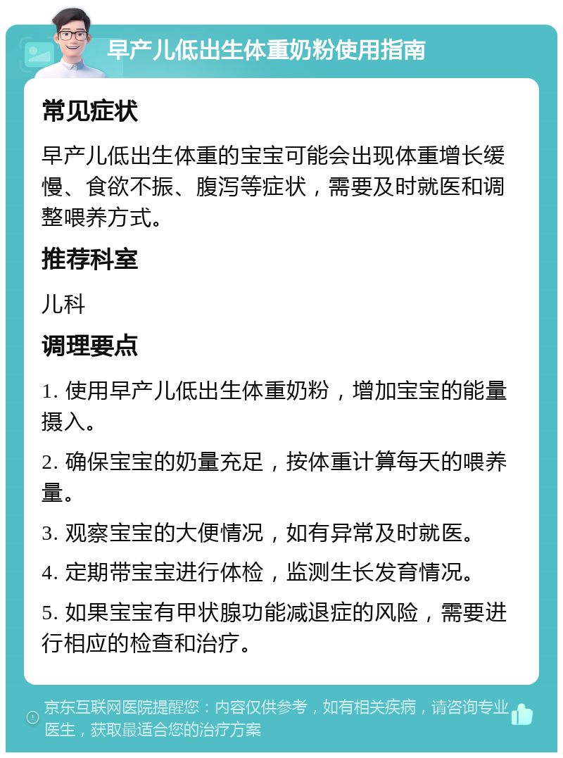 早产儿低出生体重奶粉使用指南 常见症状 早产儿低出生体重的宝宝可能会出现体重增长缓慢、食欲不振、腹泻等症状，需要及时就医和调整喂养方式。 推荐科室 儿科 调理要点 1. 使用早产儿低出生体重奶粉，增加宝宝的能量摄入。 2. 确保宝宝的奶量充足，按体重计算每天的喂养量。 3. 观察宝宝的大便情况，如有异常及时就医。 4. 定期带宝宝进行体检，监测生长发育情况。 5. 如果宝宝有甲状腺功能减退症的风险，需要进行相应的检查和治疗。