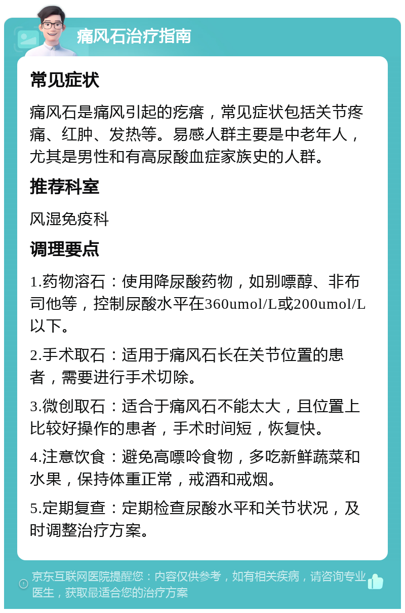 痛风石治疗指南 常见症状 痛风石是痛风引起的疙瘩，常见症状包括关节疼痛、红肿、发热等。易感人群主要是中老年人，尤其是男性和有高尿酸血症家族史的人群。 推荐科室 风湿免疫科 调理要点 1.药物溶石：使用降尿酸药物，如别嘌醇、非布司他等，控制尿酸水平在360umol/L或200umol/L以下。 2.手术取石：适用于痛风石长在关节位置的患者，需要进行手术切除。 3.微创取石：适合于痛风石不能太大，且位置上比较好操作的患者，手术时间短，恢复快。 4.注意饮食：避免高嘌呤食物，多吃新鲜蔬菜和水果，保持体重正常，戒酒和戒烟。 5.定期复查：定期检查尿酸水平和关节状况，及时调整治疗方案。