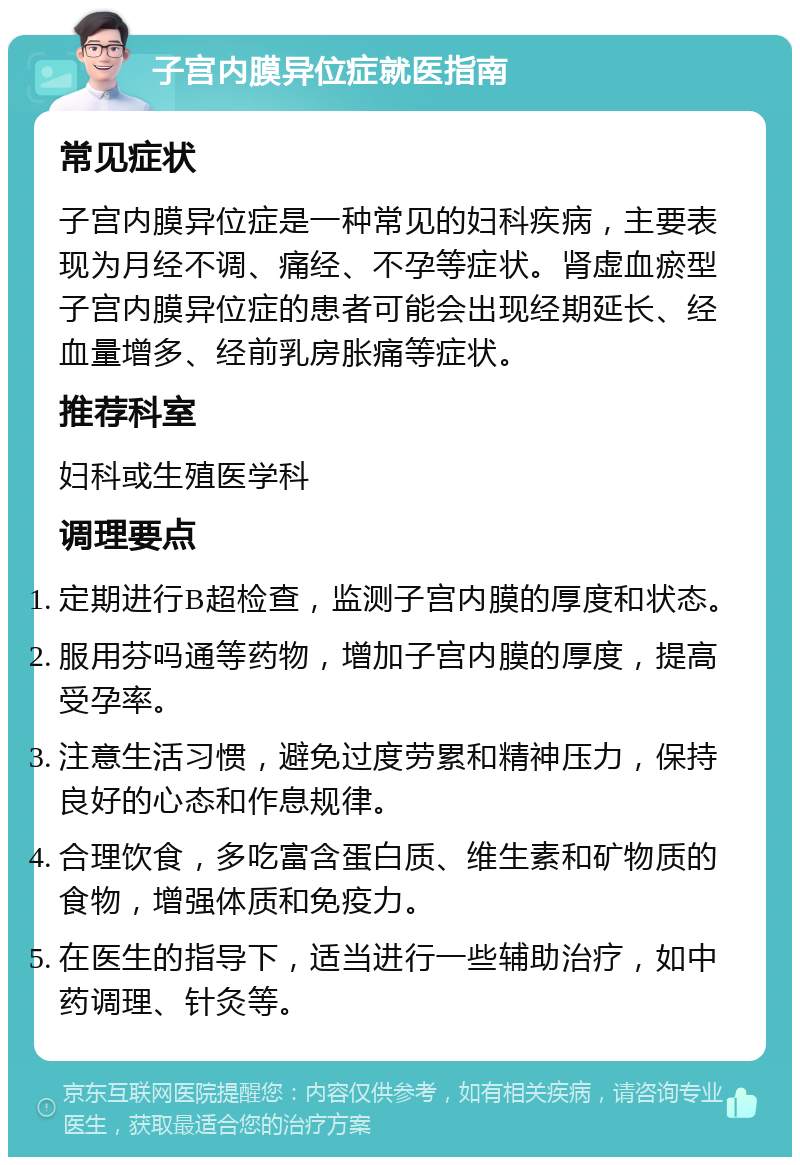 子宫内膜异位症就医指南 常见症状 子宫内膜异位症是一种常见的妇科疾病，主要表现为月经不调、痛经、不孕等症状。肾虚血瘀型子宫内膜异位症的患者可能会出现经期延长、经血量增多、经前乳房胀痛等症状。 推荐科室 妇科或生殖医学科 调理要点 定期进行B超检查，监测子宫内膜的厚度和状态。 服用芬吗通等药物，增加子宫内膜的厚度，提高受孕率。 注意生活习惯，避免过度劳累和精神压力，保持良好的心态和作息规律。 合理饮食，多吃富含蛋白质、维生素和矿物质的食物，增强体质和免疫力。 在医生的指导下，适当进行一些辅助治疗，如中药调理、针灸等。