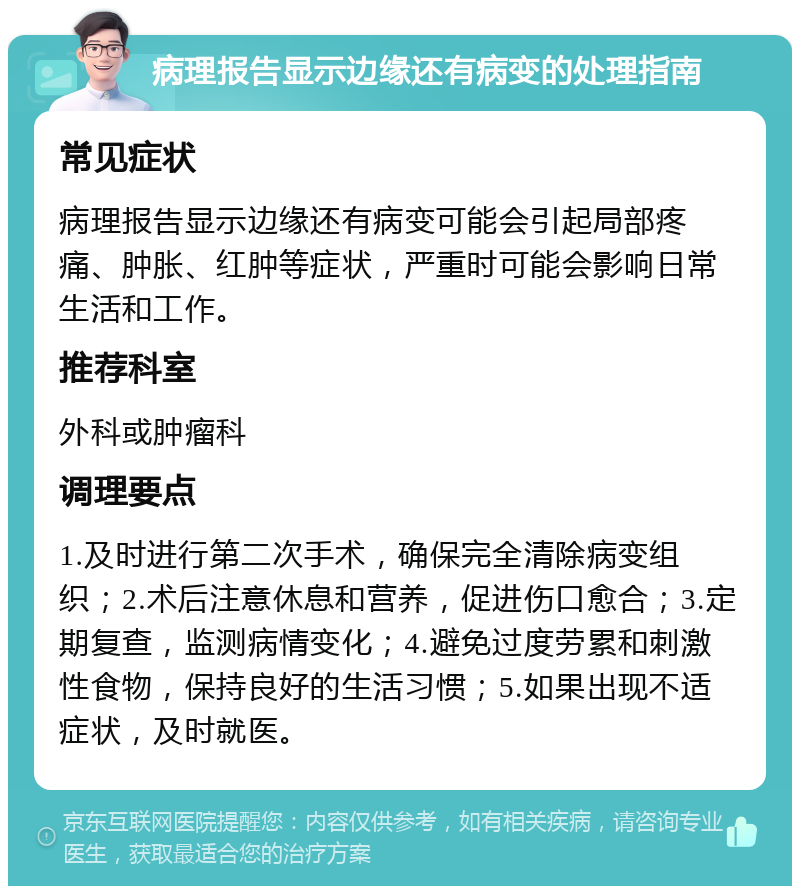 病理报告显示边缘还有病变的处理指南 常见症状 病理报告显示边缘还有病变可能会引起局部疼痛、肿胀、红肿等症状，严重时可能会影响日常生活和工作。 推荐科室 外科或肿瘤科 调理要点 1.及时进行第二次手术，确保完全清除病变组织；2.术后注意休息和营养，促进伤口愈合；3.定期复查，监测病情变化；4.避免过度劳累和刺激性食物，保持良好的生活习惯；5.如果出现不适症状，及时就医。