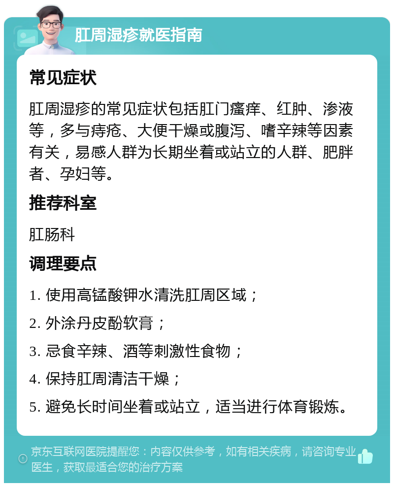 肛周湿疹就医指南 常见症状 肛周湿疹的常见症状包括肛门瘙痒、红肿、渗液等，多与痔疮、大便干燥或腹泻、嗜辛辣等因素有关，易感人群为长期坐着或站立的人群、肥胖者、孕妇等。 推荐科室 肛肠科 调理要点 1. 使用高锰酸钾水清洗肛周区域； 2. 外涂丹皮酚软膏； 3. 忌食辛辣、酒等刺激性食物； 4. 保持肛周清洁干燥； 5. 避免长时间坐着或站立，适当进行体育锻炼。