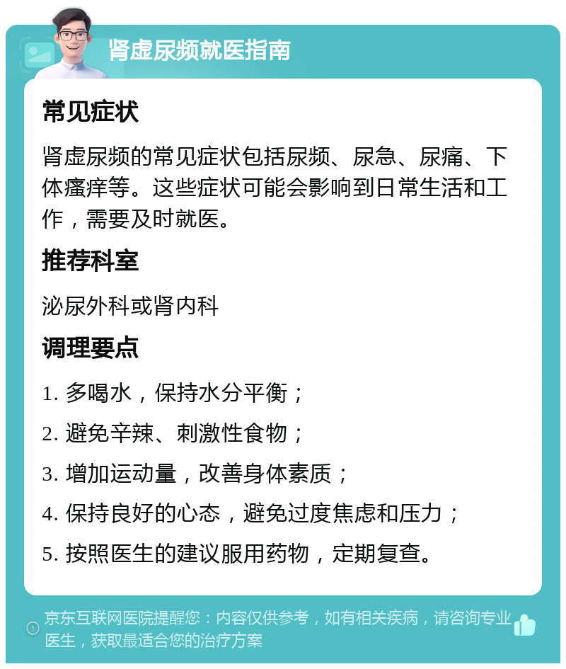 肾虚尿频就医指南 常见症状 肾虚尿频的常见症状包括尿频、尿急、尿痛、下体瘙痒等。这些症状可能会影响到日常生活和工作，需要及时就医。 推荐科室 泌尿外科或肾内科 调理要点 1. 多喝水，保持水分平衡； 2. 避免辛辣、刺激性食物； 3. 增加运动量，改善身体素质； 4. 保持良好的心态，避免过度焦虑和压力； 5. 按照医生的建议服用药物，定期复查。