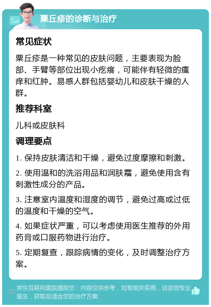 粟丘疹的诊断与治疗 常见症状 粟丘疹是一种常见的皮肤问题，主要表现为脸部、手臂等部位出现小疙瘩，可能伴有轻微的瘙痒和红肿。易感人群包括婴幼儿和皮肤干燥的人群。 推荐科室 儿科或皮肤科 调理要点 1. 保持皮肤清洁和干燥，避免过度摩擦和刺激。 2. 使用温和的洗浴用品和润肤霜，避免使用含有刺激性成分的产品。 3. 注意室内温度和湿度的调节，避免过高或过低的温度和干燥的空气。 4. 如果症状严重，可以考虑使用医生推荐的外用药膏或口服药物进行治疗。 5. 定期复查，跟踪病情的变化，及时调整治疗方案。