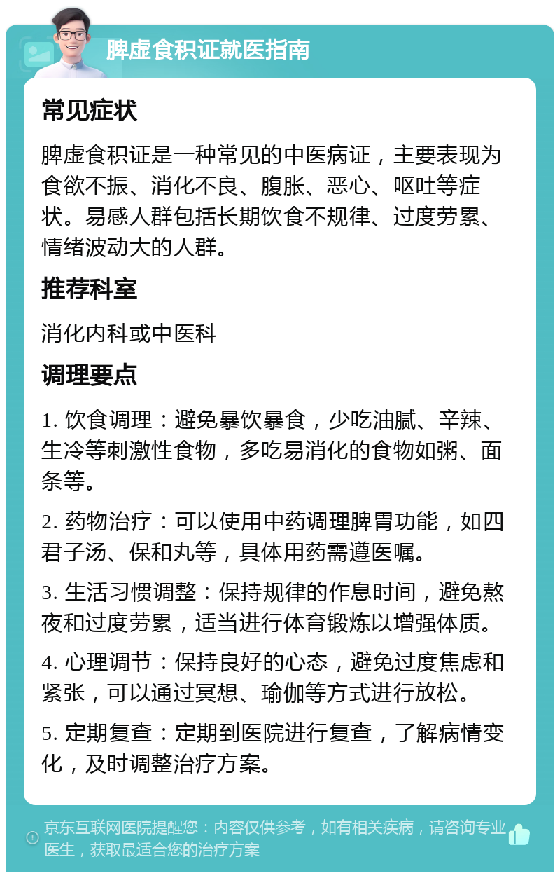 脾虚食积证就医指南 常见症状 脾虚食积证是一种常见的中医病证，主要表现为食欲不振、消化不良、腹胀、恶心、呕吐等症状。易感人群包括长期饮食不规律、过度劳累、情绪波动大的人群。 推荐科室 消化内科或中医科 调理要点 1. 饮食调理：避免暴饮暴食，少吃油腻、辛辣、生冷等刺激性食物，多吃易消化的食物如粥、面条等。 2. 药物治疗：可以使用中药调理脾胃功能，如四君子汤、保和丸等，具体用药需遵医嘱。 3. 生活习惯调整：保持规律的作息时间，避免熬夜和过度劳累，适当进行体育锻炼以增强体质。 4. 心理调节：保持良好的心态，避免过度焦虑和紧张，可以通过冥想、瑜伽等方式进行放松。 5. 定期复查：定期到医院进行复查，了解病情变化，及时调整治疗方案。