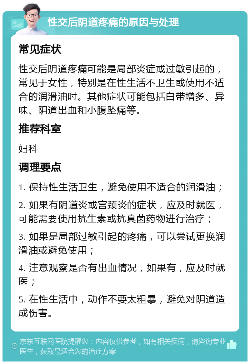 性交后阴道疼痛的原因与处理 常见症状 性交后阴道疼痛可能是局部炎症或过敏引起的，常见于女性，特别是在性生活不卫生或使用不适合的润滑油时。其他症状可能包括白带增多、异味、阴道出血和小腹坠痛等。 推荐科室 妇科 调理要点 1. 保持性生活卫生，避免使用不适合的润滑油； 2. 如果有阴道炎或宫颈炎的症状，应及时就医，可能需要使用抗生素或抗真菌药物进行治疗； 3. 如果是局部过敏引起的疼痛，可以尝试更换润滑油或避免使用； 4. 注意观察是否有出血情况，如果有，应及时就医； 5. 在性生活中，动作不要太粗暴，避免对阴道造成伤害。