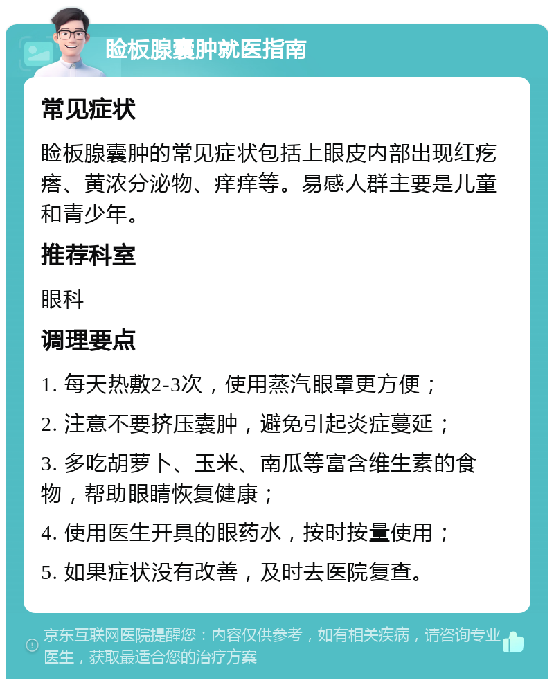 睑板腺囊肿就医指南 常见症状 睑板腺囊肿的常见症状包括上眼皮内部出现红疙瘩、黄浓分泌物、痒痒等。易感人群主要是儿童和青少年。 推荐科室 眼科 调理要点 1. 每天热敷2-3次，使用蒸汽眼罩更方便； 2. 注意不要挤压囊肿，避免引起炎症蔓延； 3. 多吃胡萝卜、玉米、南瓜等富含维生素的食物，帮助眼睛恢复健康； 4. 使用医生开具的眼药水，按时按量使用； 5. 如果症状没有改善，及时去医院复查。