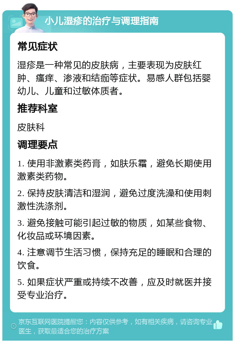 小儿湿疹的治疗与调理指南 常见症状 湿疹是一种常见的皮肤病，主要表现为皮肤红肿、瘙痒、渗液和结痂等症状。易感人群包括婴幼儿、儿童和过敏体质者。 推荐科室 皮肤科 调理要点 1. 使用非激素类药膏，如肤乐霜，避免长期使用激素类药物。 2. 保持皮肤清洁和湿润，避免过度洗澡和使用刺激性洗涤剂。 3. 避免接触可能引起过敏的物质，如某些食物、化妆品或环境因素。 4. 注意调节生活习惯，保持充足的睡眠和合理的饮食。 5. 如果症状严重或持续不改善，应及时就医并接受专业治疗。