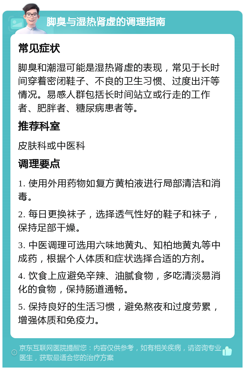 脚臭与湿热肾虚的调理指南 常见症状 脚臭和潮湿可能是湿热肾虚的表现，常见于长时间穿着密闭鞋子、不良的卫生习惯、过度出汗等情况。易感人群包括长时间站立或行走的工作者、肥胖者、糖尿病患者等。 推荐科室 皮肤科或中医科 调理要点 1. 使用外用药物如复方黄柏液进行局部清洁和消毒。 2. 每日更换袜子，选择透气性好的鞋子和袜子，保持足部干燥。 3. 中医调理可选用六味地黄丸、知柏地黄丸等中成药，根据个人体质和症状选择合适的方剂。 4. 饮食上应避免辛辣、油腻食物，多吃清淡易消化的食物，保持肠道通畅。 5. 保持良好的生活习惯，避免熬夜和过度劳累，增强体质和免疫力。