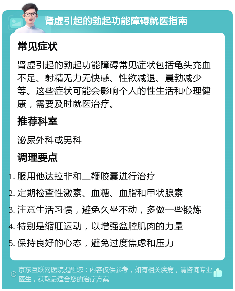 肾虚引起的勃起功能障碍就医指南 常见症状 肾虚引起的勃起功能障碍常见症状包括龟头充血不足、射精无力无快感、性欲减退、晨勃减少等。这些症状可能会影响个人的性生活和心理健康，需要及时就医治疗。 推荐科室 泌尿外科或男科 调理要点 服用他达拉非和三鞭胶囊进行治疗 定期检查性激素、血糖、血脂和甲状腺素 注意生活习惯，避免久坐不动，多做一些锻炼 特别是缩肛运动，以增强盆腔肌肉的力量 保持良好的心态，避免过度焦虑和压力