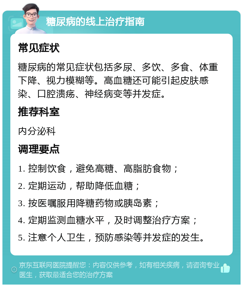 糖尿病的线上治疗指南 常见症状 糖尿病的常见症状包括多尿、多饮、多食、体重下降、视力模糊等。高血糖还可能引起皮肤感染、口腔溃疡、神经病变等并发症。 推荐科室 内分泌科 调理要点 1. 控制饮食，避免高糖、高脂肪食物； 2. 定期运动，帮助降低血糖； 3. 按医嘱服用降糖药物或胰岛素； 4. 定期监测血糖水平，及时调整治疗方案； 5. 注意个人卫生，预防感染等并发症的发生。