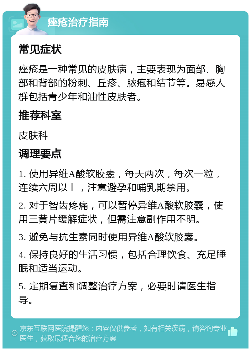 痤疮治疗指南 常见症状 痤疮是一种常见的皮肤病，主要表现为面部、胸部和背部的粉刺、丘疹、脓疱和结节等。易感人群包括青少年和油性皮肤者。 推荐科室 皮肤科 调理要点 1. 使用异维A酸软胶囊，每天两次，每次一粒，连续六周以上，注意避孕和哺乳期禁用。 2. 对于智齿疼痛，可以暂停异维A酸软胶囊，使用三黄片缓解症状，但需注意副作用不明。 3. 避免与抗生素同时使用异维A酸软胶囊。 4. 保持良好的生活习惯，包括合理饮食、充足睡眠和适当运动。 5. 定期复查和调整治疗方案，必要时请医生指导。