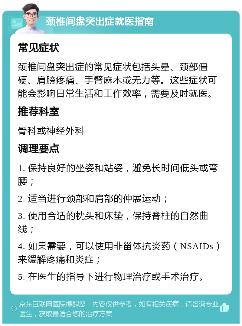 颈椎间盘突出症就医指南 常见症状 颈椎间盘突出症的常见症状包括头晕、颈部僵硬、肩膀疼痛、手臂麻木或无力等。这些症状可能会影响日常生活和工作效率，需要及时就医。 推荐科室 骨科或神经外科 调理要点 1. 保持良好的坐姿和站姿，避免长时间低头或弯腰； 2. 适当进行颈部和肩部的伸展运动； 3. 使用合适的枕头和床垫，保持脊柱的自然曲线； 4. 如果需要，可以使用非甾体抗炎药（NSAIDs）来缓解疼痛和炎症； 5. 在医生的指导下进行物理治疗或手术治疗。