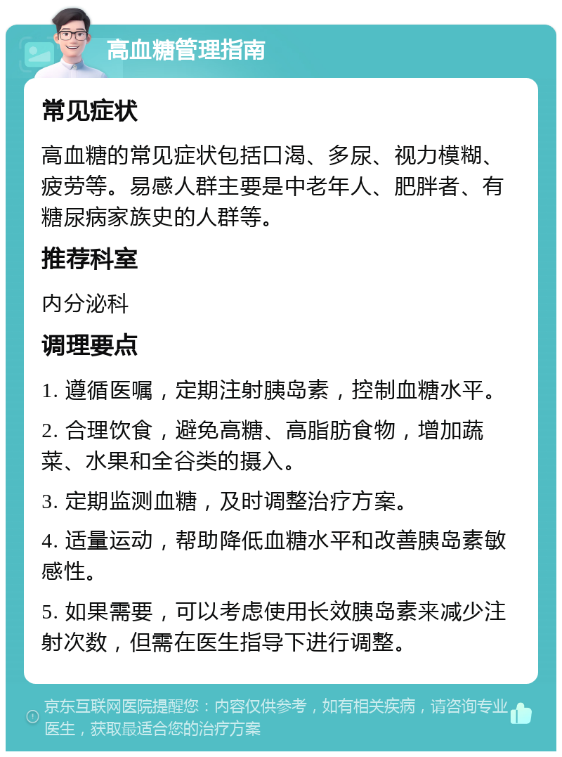 高血糖管理指南 常见症状 高血糖的常见症状包括口渴、多尿、视力模糊、疲劳等。易感人群主要是中老年人、肥胖者、有糖尿病家族史的人群等。 推荐科室 内分泌科 调理要点 1. 遵循医嘱，定期注射胰岛素，控制血糖水平。 2. 合理饮食，避免高糖、高脂肪食物，增加蔬菜、水果和全谷类的摄入。 3. 定期监测血糖，及时调整治疗方案。 4. 适量运动，帮助降低血糖水平和改善胰岛素敏感性。 5. 如果需要，可以考虑使用长效胰岛素来减少注射次数，但需在医生指导下进行调整。