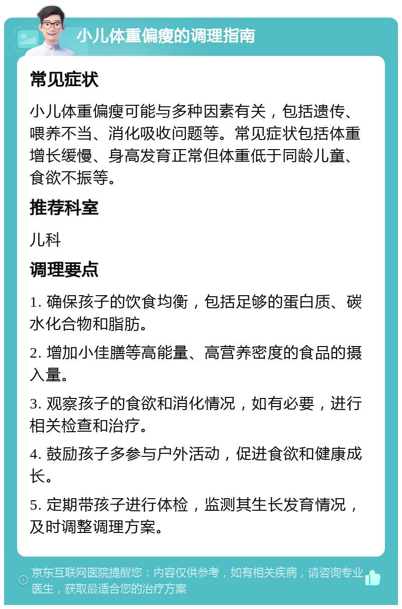 小儿体重偏瘦的调理指南 常见症状 小儿体重偏瘦可能与多种因素有关，包括遗传、喂养不当、消化吸收问题等。常见症状包括体重增长缓慢、身高发育正常但体重低于同龄儿童、食欲不振等。 推荐科室 儿科 调理要点 1. 确保孩子的饮食均衡，包括足够的蛋白质、碳水化合物和脂肪。 2. 增加小佳膳等高能量、高营养密度的食品的摄入量。 3. 观察孩子的食欲和消化情况，如有必要，进行相关检查和治疗。 4. 鼓励孩子多参与户外活动，促进食欲和健康成长。 5. 定期带孩子进行体检，监测其生长发育情况，及时调整调理方案。